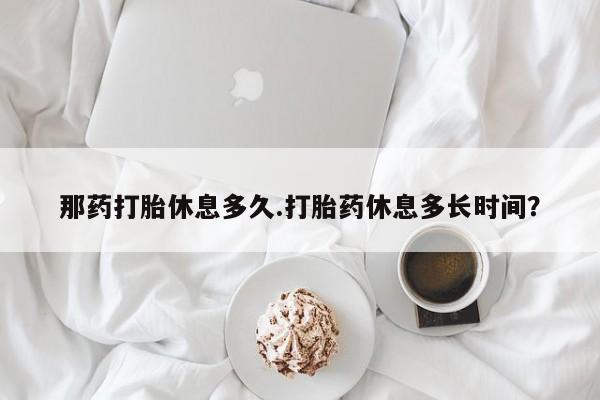 药流药在线付款那药打胎休息多久.打胎药休息多长时间？