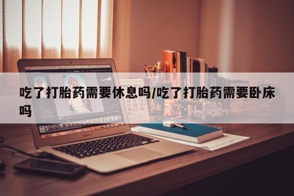 药流药在线付款吃了打胎药需要休息吗/吃了打胎药需要卧床吗