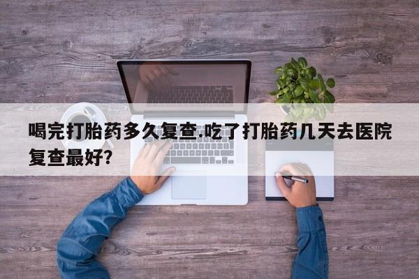 药流药在线付款喝完打胎药多久复查.吃了打胎药几天去医院复查最好？
