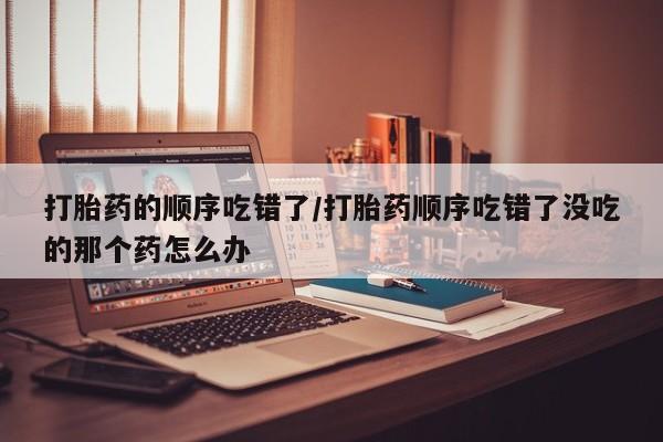 药流药在线付款打胎药的顺序吃错了/打胎药顺序吃错了没吃的那个药怎么办