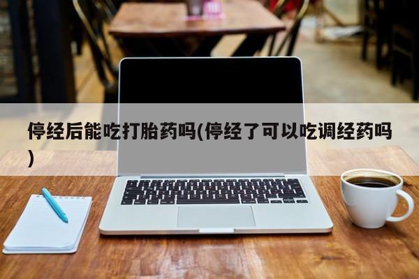 药流药在线付款停经后能吃打胎药吗(停经了可以吃调经药吗)