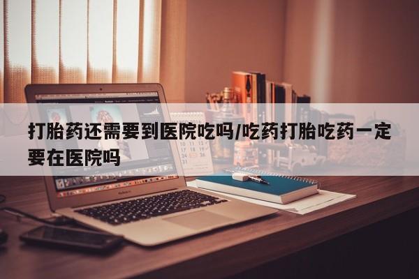 药流药在线付款打胎药还需要到医院吃吗/吃药打胎吃药一定要在医院吗