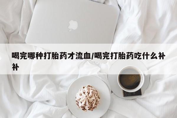 药流药在线付款喝完哪种打胎药才流血/喝完打胎药吃什么补补