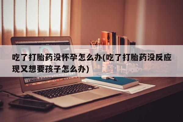 药流药在线付款吃了打胎药没怀孕怎么办(吃了打胎药没反应现又想要孩子怎么办)