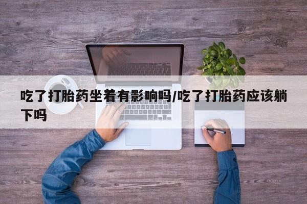 药流药在线付款吃了打胎药坐着有影响吗/吃了打胎药应该躺下吗