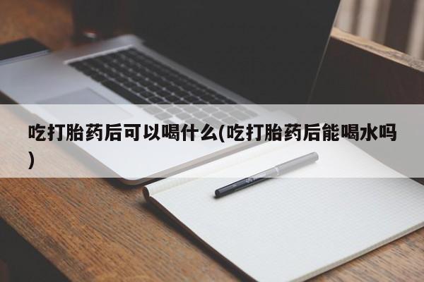 药流药在线付款吃打胎药后可以喝什么(吃打胎药后能喝水吗)