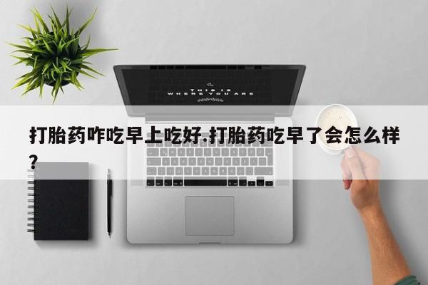 药流药在线付款打胎药咋吃早上吃好.打胎药吃早了会怎么样？