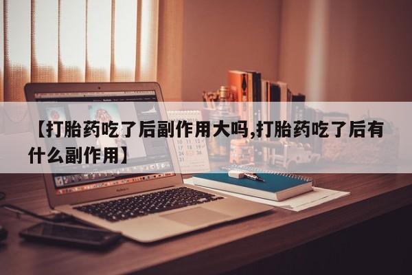 药流药在线付款【打胎药吃了后副作用大吗,打胎药吃了后有什么副作用】