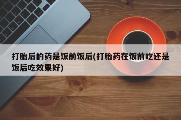 药流药在线付款打胎后的药是饭前饭后(打胎药在饭前吃还是饭后吃效果好)