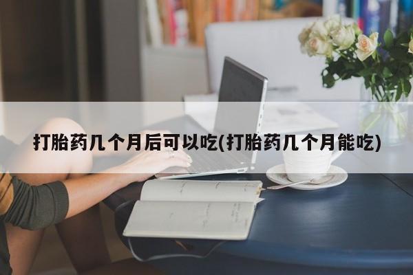药流药在线付款打胎药几个月后可以吃(打胎药几个月能吃)