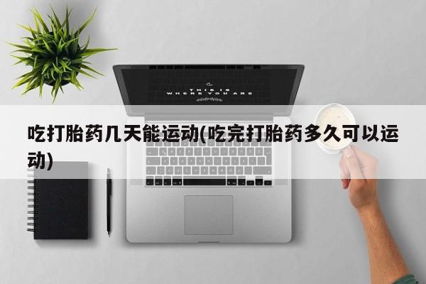 药流药在线付款吃打胎药几天能运动(吃完打胎药多久可以运动)