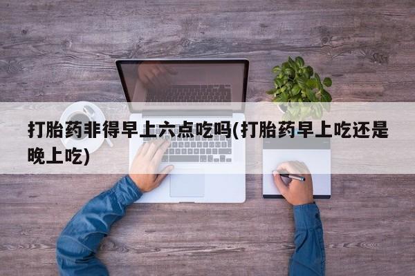 药流药在线付款打胎药非得早上六点吃吗(打胎药早上吃还是晚上吃)
