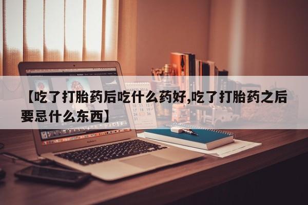药流药在线付款【吃了打胎药后吃什么药好,吃了打胎药之后要忌什么东西】