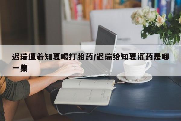 药流药在线付款迟瑞逼着知夏喝打胎药/迟瑞给知夏灌药是哪一集