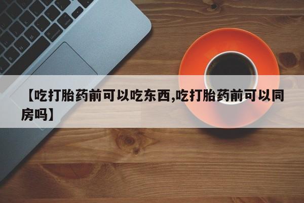 药流药在线付款【吃打胎药前可以吃东西,吃打胎药前可以同房吗】