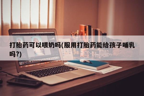 药流药在线付款打胎药可以喂奶吗(服用打胎药能给孩子哺乳吗?)