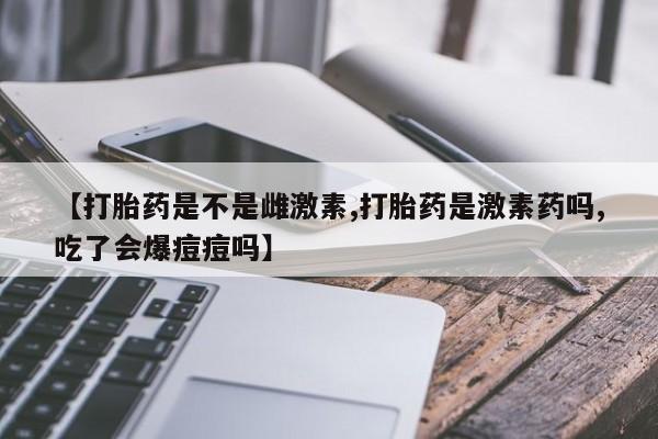 药流药在线付款【打胎药是不是雌激素,打胎药是激素药吗,吃了会爆痘痘吗】