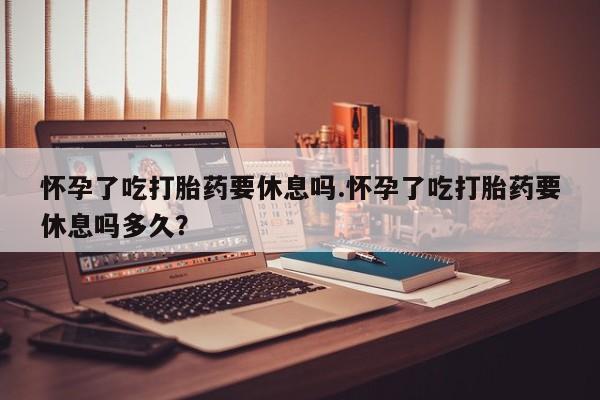 药流药在线付款怀孕了吃打胎药要休息吗.怀孕了吃打胎药要休息吗多久？