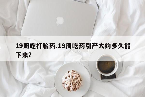 药流药在线付款19周吃打胎药.19周吃药引产大约多久能下来？