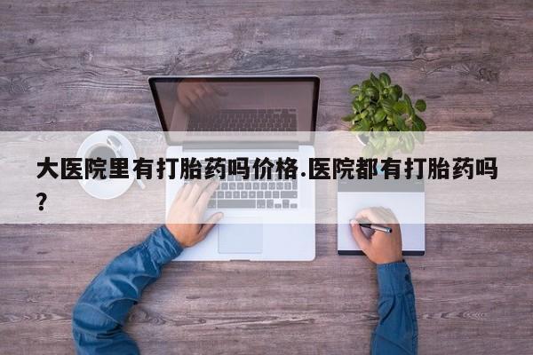 药流药在线付款大医院里有打胎药吗价格.医院都有打胎药吗？