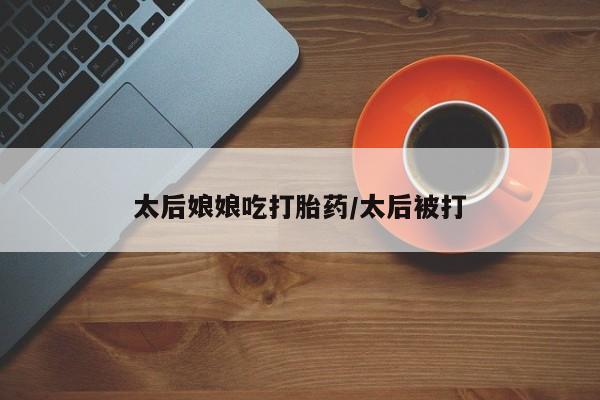 药流药在线付款太后娘娘吃打胎药/太后被打