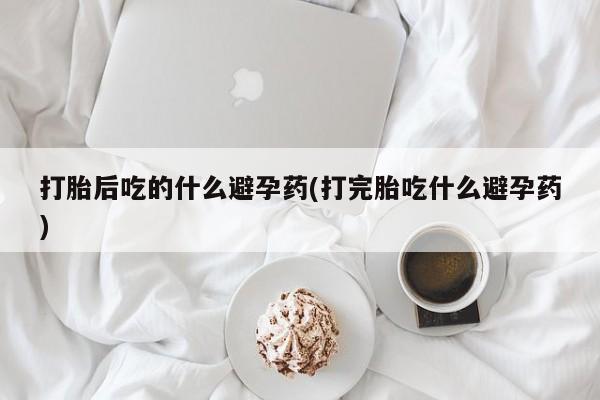 药流药在线付款打胎后吃的什么避孕药(打完胎吃什么避孕药)