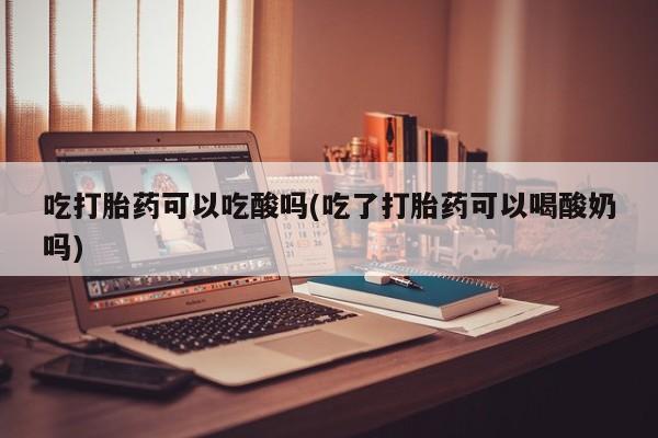 药流药在线付款吃打胎药可以吃酸吗(吃了打胎药可以喝酸奶吗)