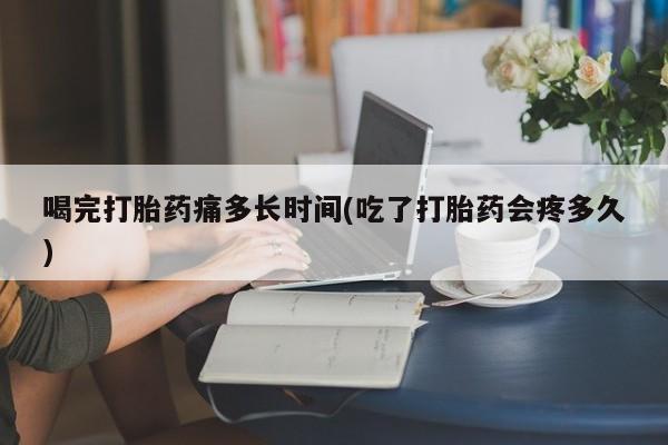 药流药在线付款喝完打胎药痛多长时间(吃了打胎药会疼多久)