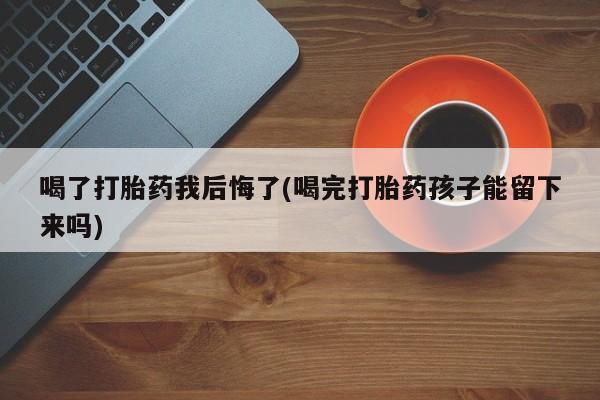 药流药在线付款喝了打胎药我后悔了(喝完打胎药孩子能留下来吗)