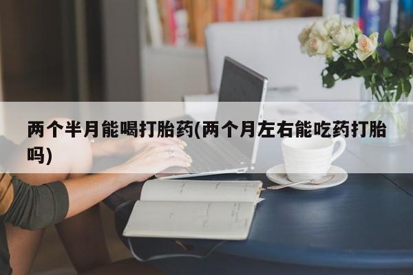 药流药在线付款两个半月能喝打胎药(两个月左右能吃药打胎吗)