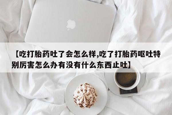 药流药在线付款【吃打胎药吐了会怎么样,吃了打胎药呕吐特别厉害怎么办有没有什么东西止吐】