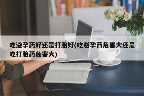 药流药在线付款吃避孕药好还是打胎好(吃避孕药危害大还是吃打胎药危害大)