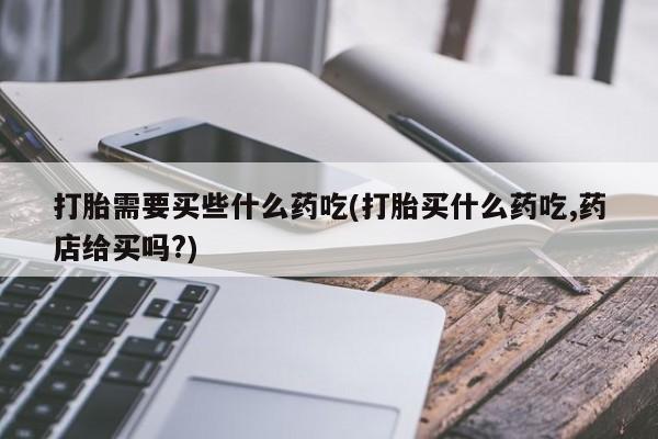 药流药在线付款打胎需要买些什么药吃(打胎买什么药吃,药店给买吗?)