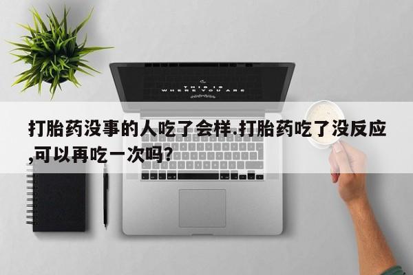 药流药在线付款打胎药没事的人吃了会样.打胎药吃了没反应,可以再吃一次吗？