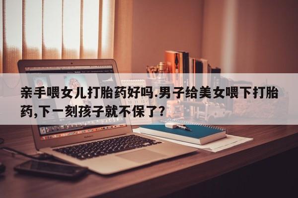 药流药在线付款亲手喂女儿打胎药好吗.男子给美女喂下打胎药,下一刻孩子就不保了？