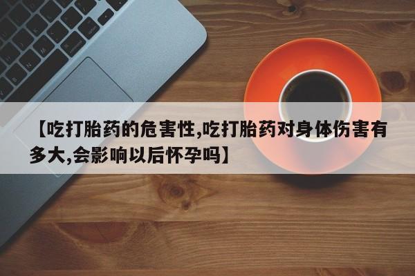 药流药在线付款【吃打胎药的危害性,吃打胎药对身体伤害有多大,会影响以后怀孕吗】