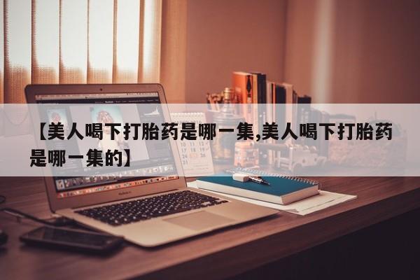 药流药在线付款【美人喝下打胎药是哪一集,美人喝下打胎药是哪一集的】