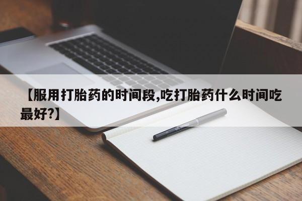 药流药在线付款【服用打胎药的时间段,吃打胎药什么时间吃最好?】