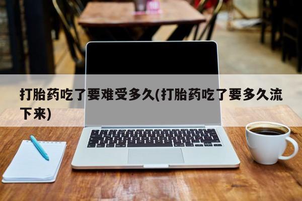 药流药在线付款打胎药吃了要难受多久(打胎药吃了要多久流下来)