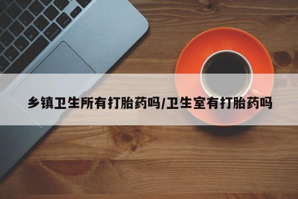 药流药在线付款乡镇卫生所有打胎药吗/卫生室有打胎药吗