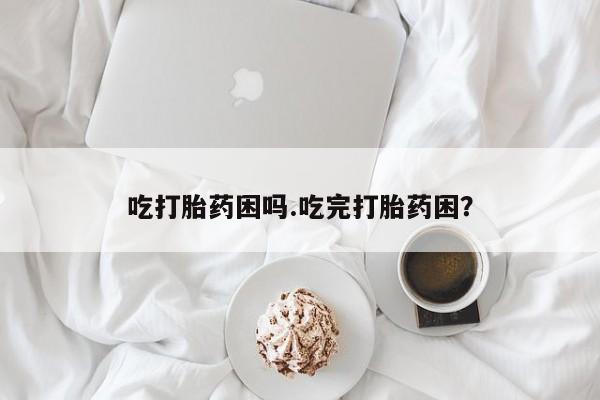 药流药在线付款吃打胎药困吗.吃完打胎药困？