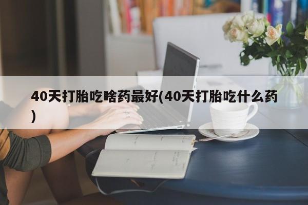 药流药在线付款40天打胎吃啥药最好(40天打胎吃什么药)