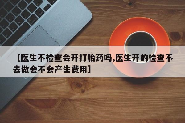 药流药在线付款【医生不检查会开打胎药吗,医生开的检查不去做会不会产生费用】