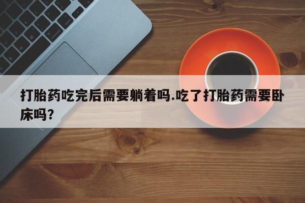药流药在线付款打胎药吃完后需要躺着吗.吃了打胎药需要卧床吗？