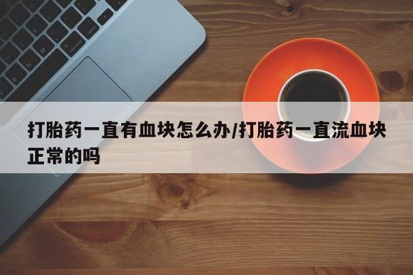 药流药在线付款打胎药一直有血块怎么办/打胎药一直流血块正常的吗