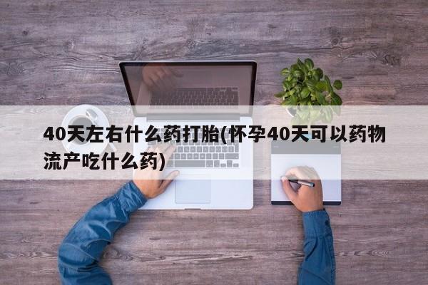 药流药在线付款40天左右什么药打胎(怀孕40天可以药物流产吃什么药)