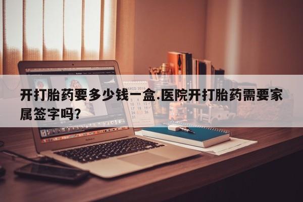 药流药在线付款开打胎药要多少钱一盒.医院开打胎药需要家属签字吗？