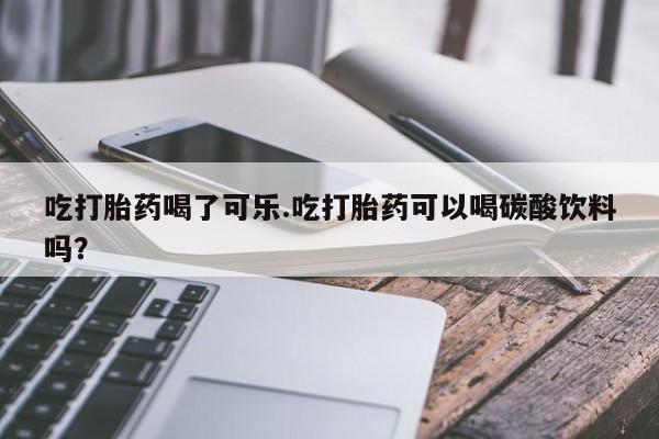 药流药在线付款吃打胎药喝了可乐.吃打胎药可以喝碳酸饮料吗?