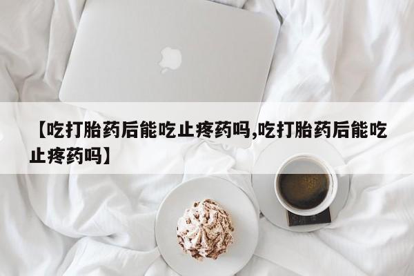 药流药在线付款【吃打胎药后能吃止疼药吗,吃打胎药后能吃止疼药吗】