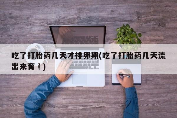 药流药在线付款吃了打胎药几天才排卵期(吃了打胎药几天流出来育蘘)